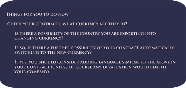Things for you to do now:      Check your contracts, what currency are they in?     Is there a possibility of the country you are exporting into changing currency?     If so, if there a further possibility of your contract automatically switching to the new currency?     If yes, you should consider adding language similar to the above in your contract – unless of course any devaluation would favour your company.